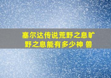 塞尔达传说荒野之息旷野之息能有多少神 兽